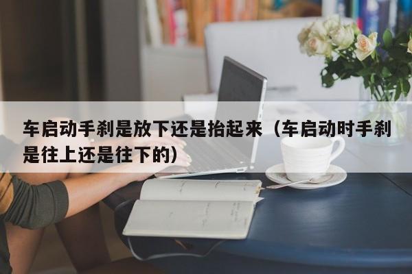 车启动手刹是放下还是抬起来（车启动时手刹是往上还是往下的）