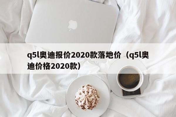 q5l奥迪报价2020款落地价（q5l奥迪价格2020款）