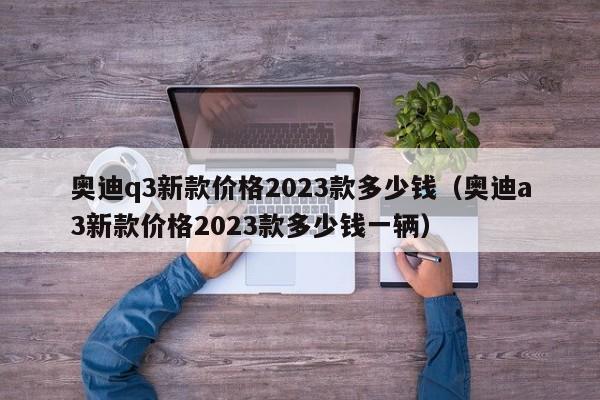 奥迪q3新款价格2023款多少钱（奥迪a3新款价格2023款多少钱一辆）