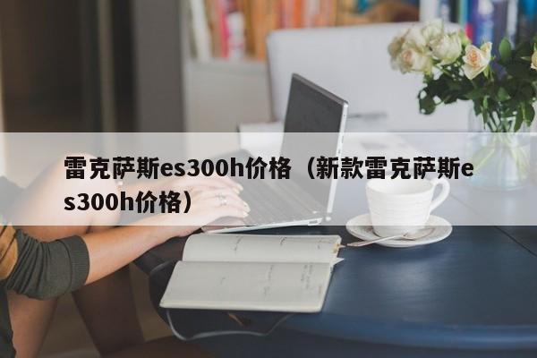 雷克萨斯es300h价格（新款雷克萨斯es300h价格）