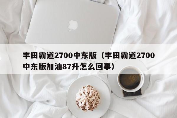 丰田霸道2700中东版（丰田霸道2700中东版加油87升怎么回事）