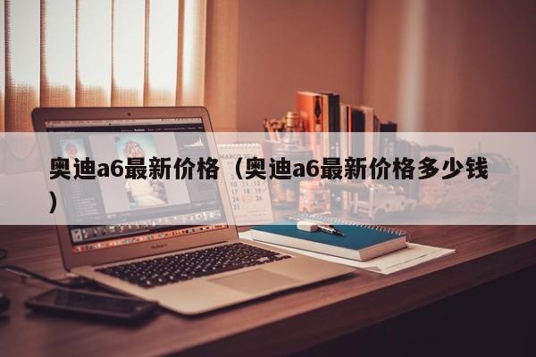 奥迪a6最新价格（奥迪a6最新价格多少钱）