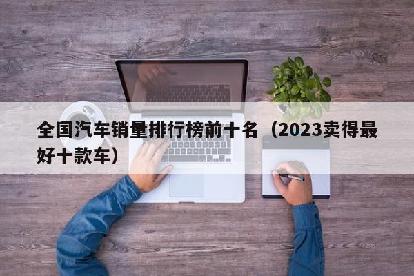 全国汽车销量排行榜前十名（2023卖得最好十款车）