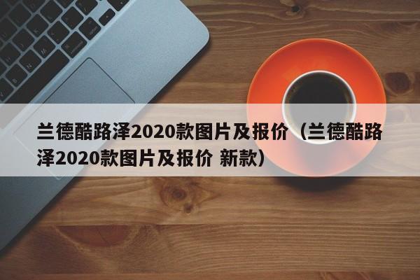 兰德酷路泽2020款图片及报价（兰德酷路泽2020款图片及报价 新款）