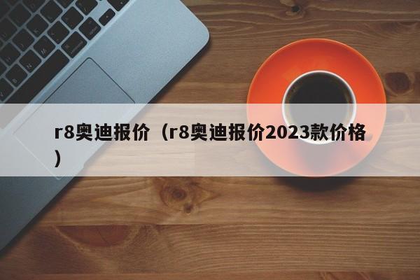 r8奥迪报价（r8奥迪报价2023款价格）