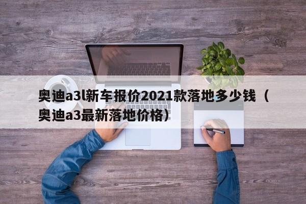 奥迪a3l新车报价2021款落地多少钱（奥迪a3最新落地价格）