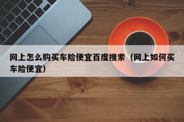 网上怎么购买车险便宜百度搜索（网上如何买车险便宜）