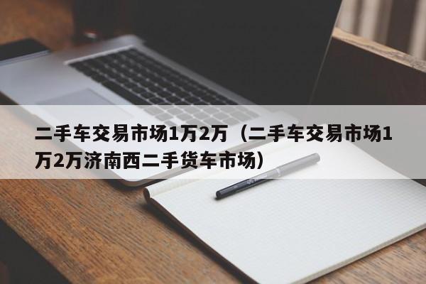 二手车交易市场1万2万（二手车交易市场1万2万济南西二手货车市场）