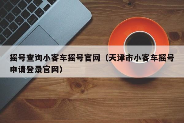 摇号查询小客车摇号官网（天津市小客车摇号申请登录官网）