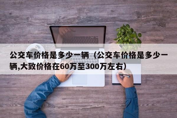 公交车价格是多少一辆（公交车价格是多少一辆,大致价格在60万至300万左右）