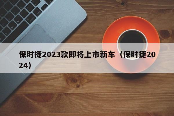 保时捷2023款即将上市新车（保时捷2024）