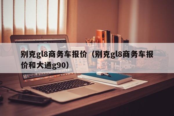 别克gl8商务车报价（别克gl8商务车报价和大通g90）