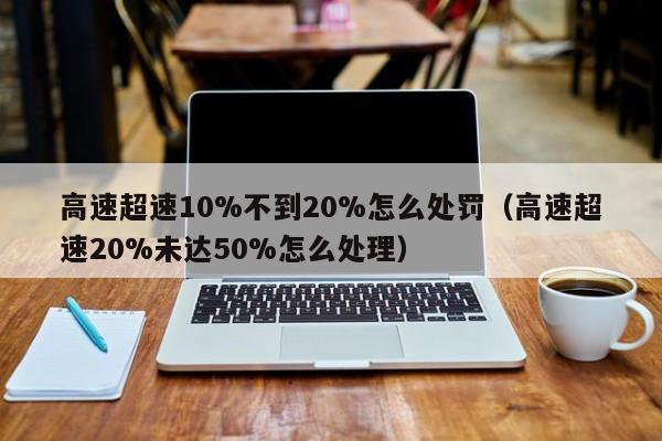 高速超速10%不到20%怎么处罚（高速超速20%未达50%怎么处理）