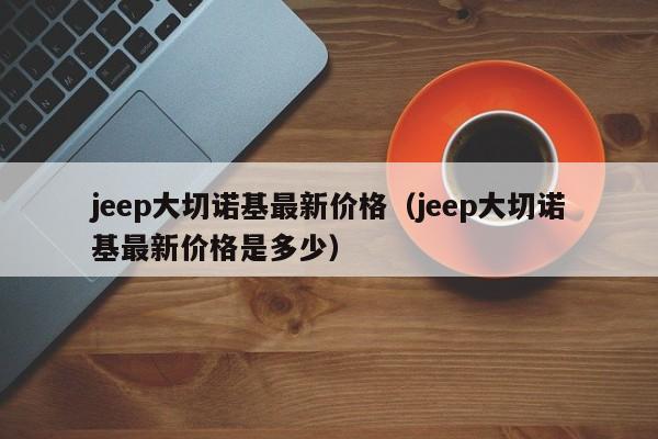 jeep大切诺基最新价格（jeep大切诺基最新价格是多少）