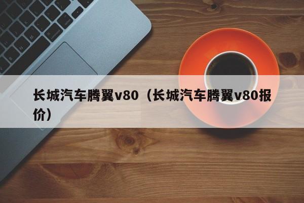 长城汽车腾翼v80（长城汽车腾翼v80报价）