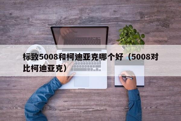 标致5008和柯迪亚克哪个好（5008对比柯迪亚克）