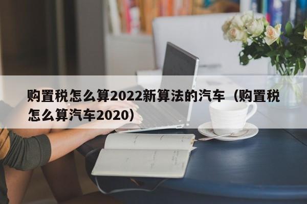 购置税怎么算2022新算法的汽车（购置税怎么算汽车2020）