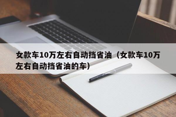 女款车10万左右自动挡省油（女款车10万左右自动挡省油的车）