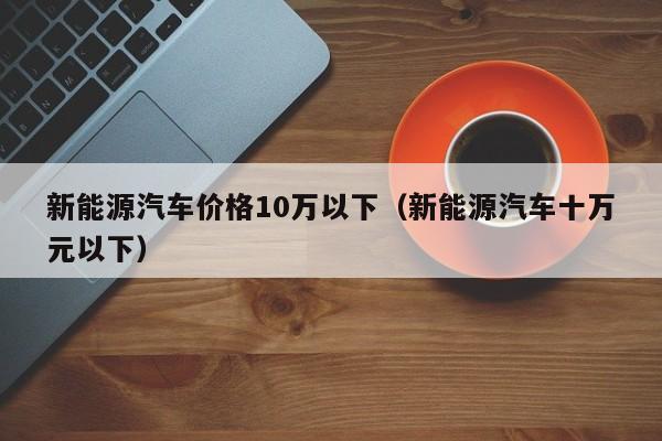 新能源汽车价格10万以下（新能源汽车十万元以下）