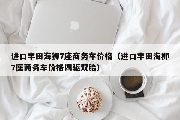 进口丰田海狮7座商务车价格（进口丰田海狮7座商务车价格四驱双胎）