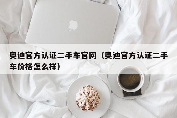 奥迪官方认证二手车官网（奥迪官方认证二手车价格怎么样）