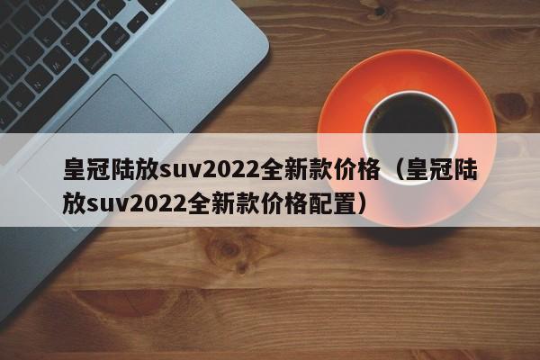 皇冠陆放suv2022全新款价格（皇冠陆放suv2022全新款价格配置）