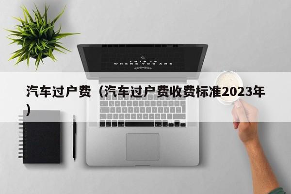 汽车过户费（汽车过户费收费标准2023年）