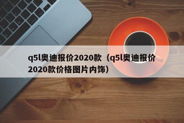 q5l奥迪报价2020款（q5l奥迪报价2020款价格图片内饰）