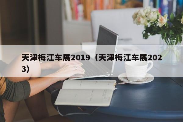 天津梅江车展2019（天津梅江车展2023）