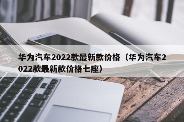 华为汽车2022款最新款价格（华为汽车2022款最新款价格七座）