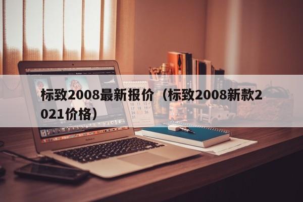 标致2008最新报价（标致2008新款2021价格）