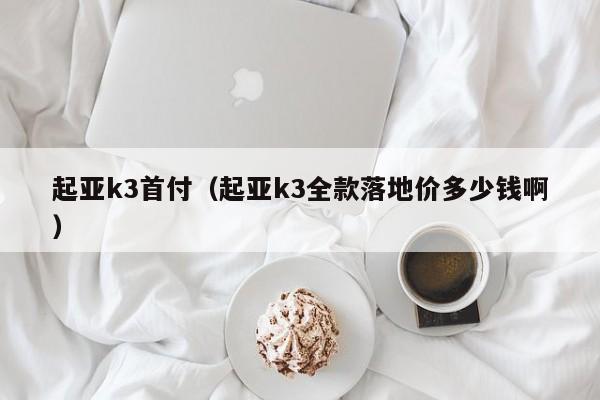 起亚k3首付（起亚k3全款落地价多少钱啊）