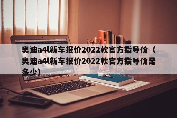 奥迪a4l新车报价2022款官方指导价（奥迪a4l新车报价2022款官方指导价是多少）