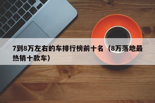 7到8万左右的车排行榜前十名（8万落地最热销十款车）