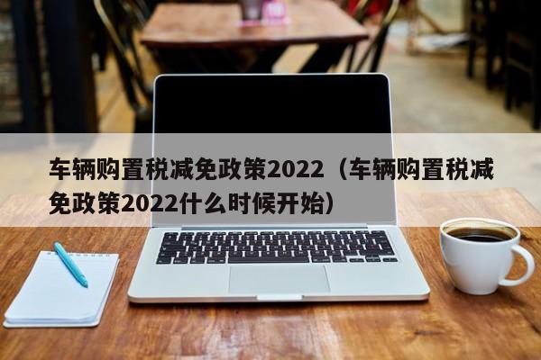 车辆购置税减免政策2022（车辆购置税减免政策2022什么时候开始）