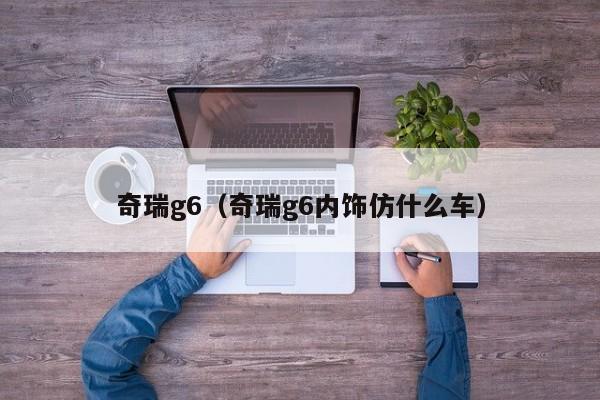 奇瑞g6（奇瑞g6内饰仿什么车）