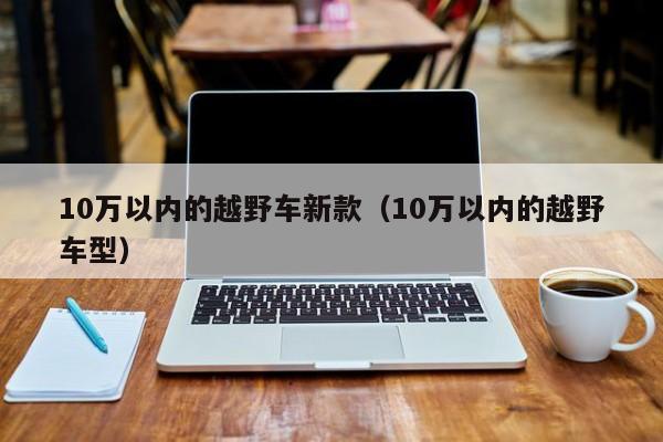 10万以内的越野车新款（10万以内的越野车型）