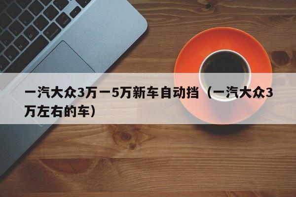 一汽大众3万一5万新车自动挡（一汽大众3万左右的车）