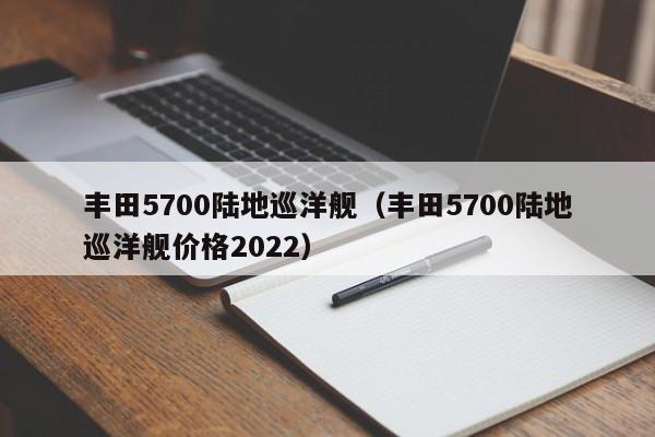 丰田5700陆地巡洋舰（丰田5700陆地巡洋舰价格2022）