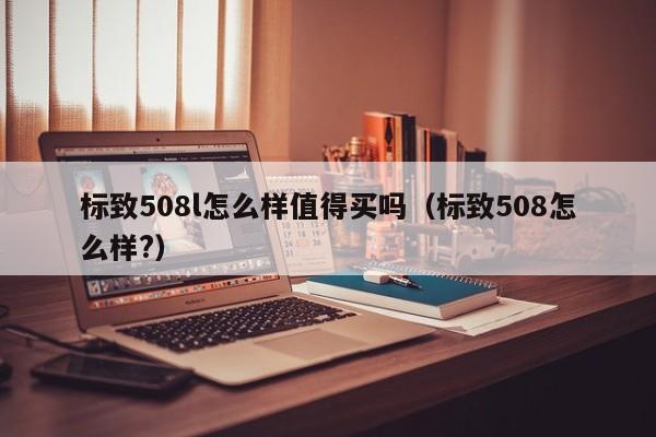 标致508l怎么样值得买吗（标致508怎么样?）