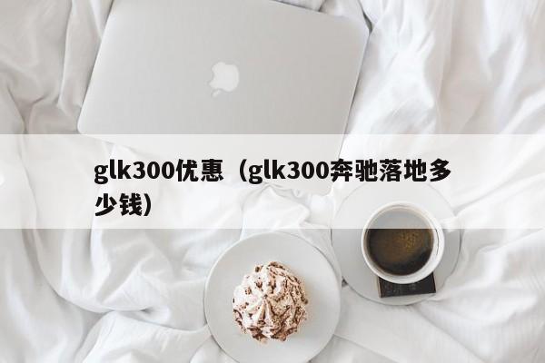 glk300优惠（glk300奔驰落地多少钱）