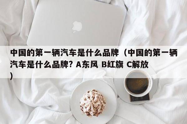 中国的第一辆汽车是什么品牌（中国的第一辆汽车是什么品牌? A东风 B红旗 C解放）