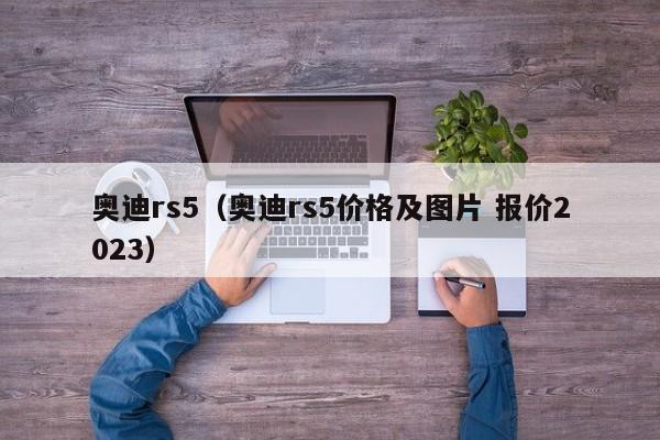 奥迪rs5（奥迪rs5价格及图片 报价2023）