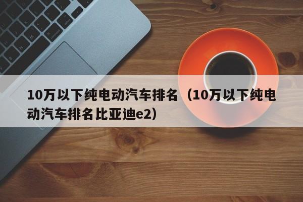 10万以下纯电动汽车排名（10万以下纯电动汽车排名比亚迪e2）