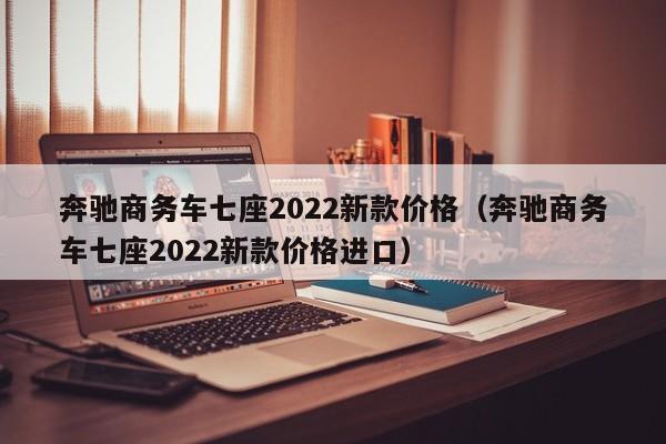 奔驰商务车七座2022新款价格（奔驰商务车七座2022新款价格进口）