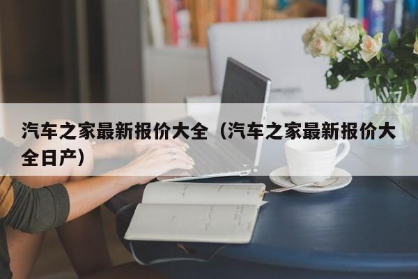 汽车之家最新报价大全（汽车之家最新报价大全日产）