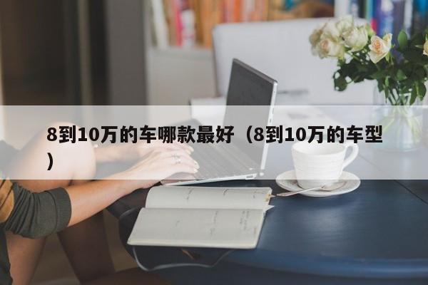 8到10万的车哪款最好（8到10万的车型）