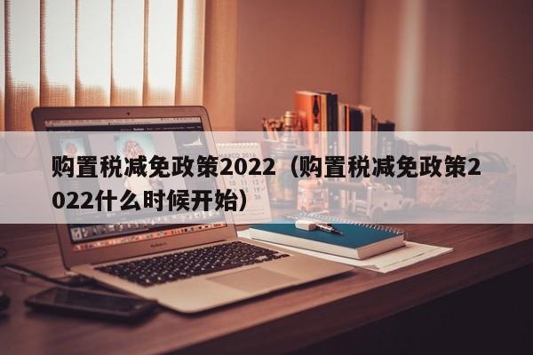 购置税减免政策2022（购置税减免政策2022什么时候开始）