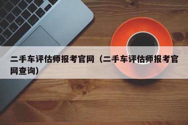 二手车评估师报考官网（二手车评估师报考官网查询）