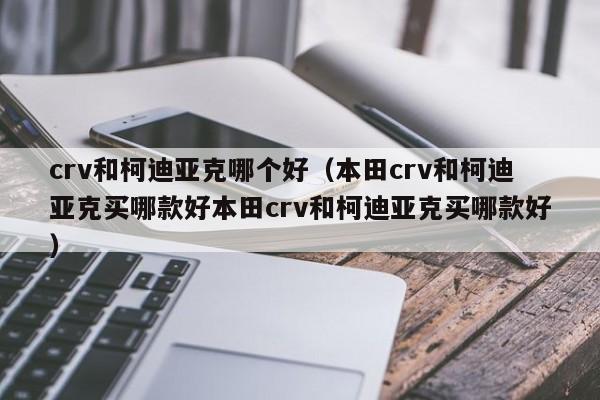 crv和柯迪亚克哪个好（本田crv和柯迪亚克买哪款好本田crv和柯迪亚克买哪款好）